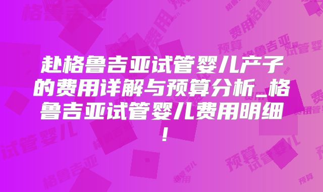 赴格鲁吉亚试管婴儿产子的费用详解与预算分析_格鲁吉亚试管婴儿费用明细!