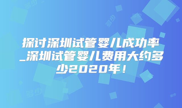 探讨深圳试管婴儿成功率_深圳试管婴儿费用大约多少2020年!