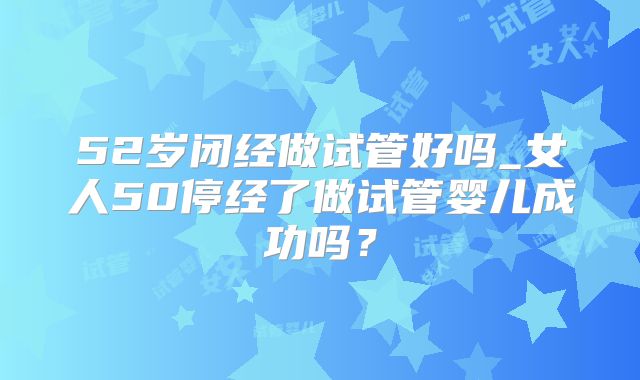 52岁闭经做试管好吗_女人50停经了做试管婴儿成功吗?