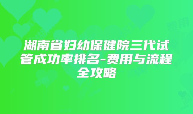 湖南省妇幼保健院三代试管成功率排名-费用与流程全攻略