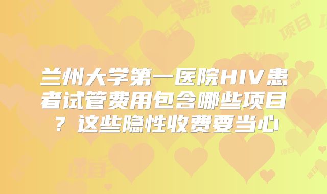 兰州大学第一医院HIV患者试管费用包含哪些项目?这些隐性收费要当心