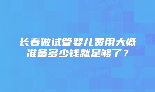 长春做试管婴儿费用大概准备多少钱就足够了?