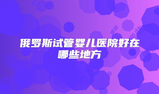 俄罗斯试管婴儿医院好在哪些地方