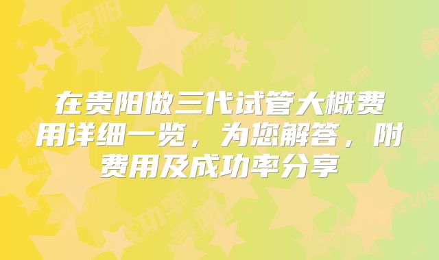 在贵阳做三代试管大概费用详细一览,为您解答,附费用及成功率分享