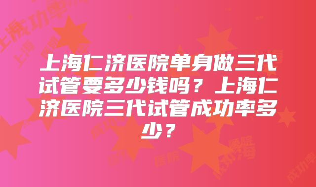 上海仁济医院单身做三代试管要多少钱吗?上海仁济医院三代试管成功率多少?