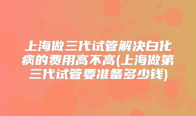 上海做三代试管解决白化病的费用高不高(上海做第三代试管要准备多少钱)