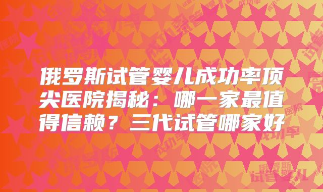 俄罗斯试管婴儿成功率顶尖医院揭秘:哪一家最值得信赖?三代试管哪家好