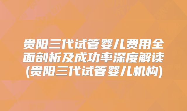 贵阳三代试管婴儿费用全面剖析及成功率深度解读(贵阳三代试管婴儿机构)