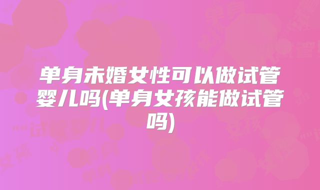 单身未婚女性可以做试管婴儿吗(单身女孩能做试管吗)