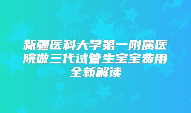 新疆医科大学第一附属医院做三代试管生宝宝费用全新解读