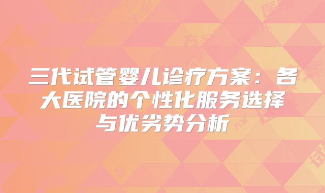 三代试管婴儿诊疗方案:各大医院的个性化服务选择与优劣势分析
