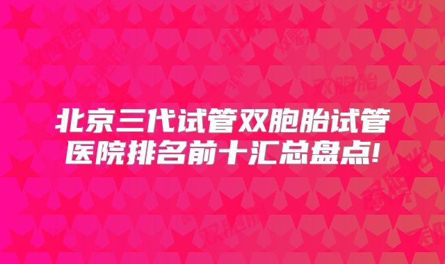 北京三代试管双胞胎试管医院排名前十汇总盘点!