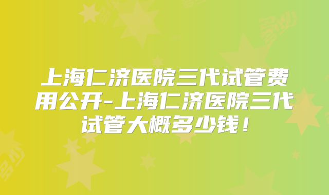 上海仁济医院三代试管费用公开-上海仁济医院三代试管大概多少钱!