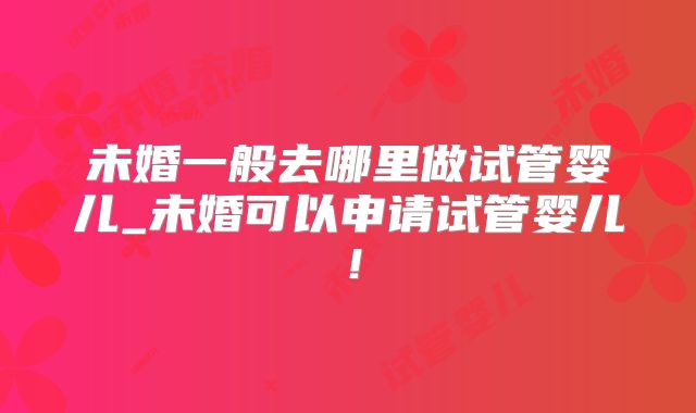 未婚一般去哪里做试管婴儿_未婚可以申请试管婴儿!