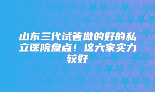 山东三代试管做的好的私立医院盘点!这六家实力较好