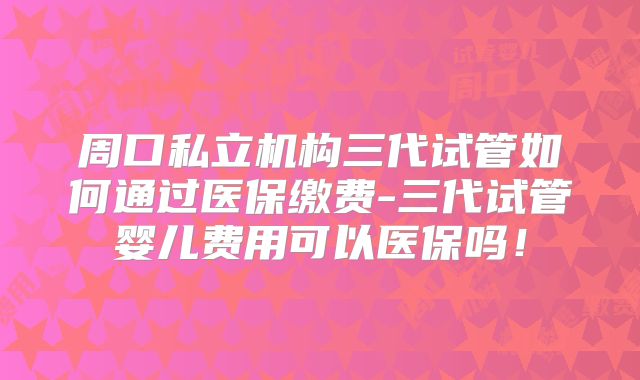 周口私立机构三代试管如何通过医保缴费-三代试管婴儿费用可以医保吗!