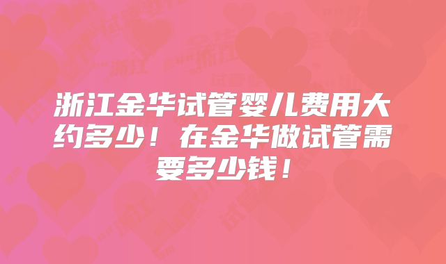 浙江金华试管婴儿费用大约多少！在金华做试管需要多少钱！