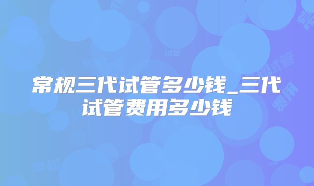 常规三代试管多少钱_三代试管费用多少钱