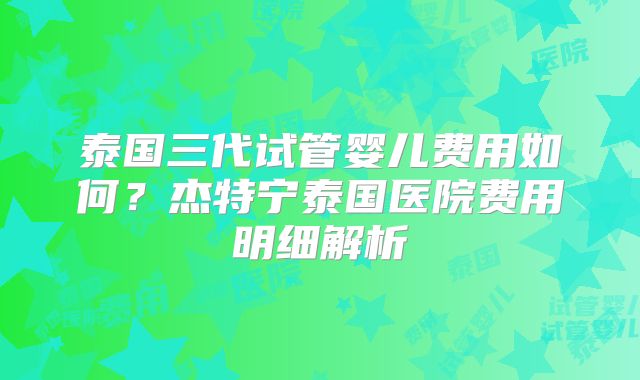 泰国三代试管婴儿费用如何?杰特宁泰国医院费用明细解析