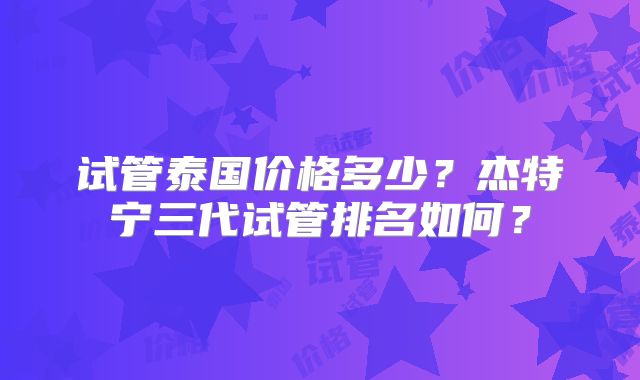 试管泰国价格多少?杰特宁三代试管排名如何?