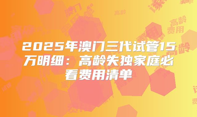 2025年澳门三代试管15万明细:高龄失独家庭必看费用清单