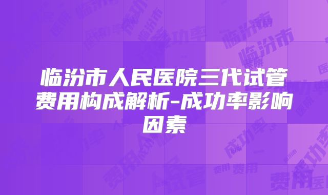 临汾市人民医院三代试管费用构成解析-成功率影响因素