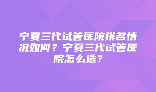 宁夏三代试管医院排名情况如何？宁夏三代试管医院怎么选？