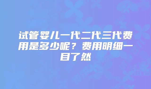 试管婴儿一代二代三代费用是多少呢?费用明细一目了然