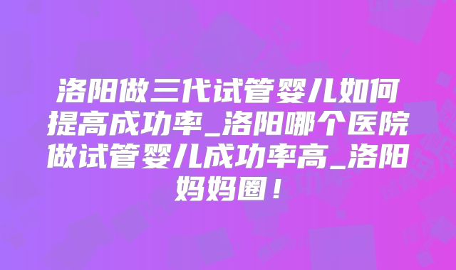 洛阳做三代试管婴儿如何提高成功率_洛阳哪个医院做试管婴儿成功率高_洛阳妈妈圈!
