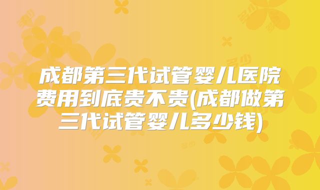 成都第三代试管婴儿医院费用到底贵不贵(成都做第三代试管婴儿多少钱)