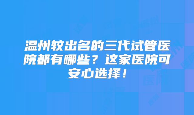 温州较出名的三代试管医院都有哪些？这家医院可安心选择！