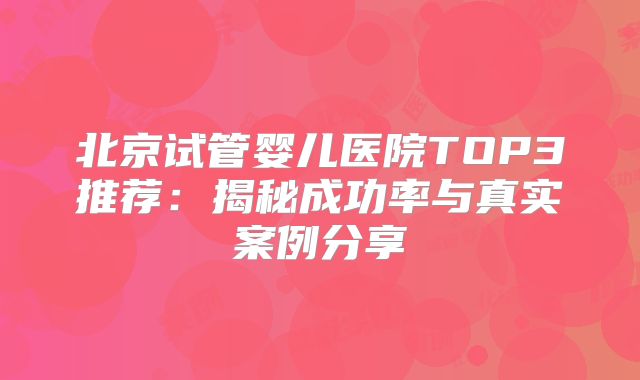 北京试管婴儿医院TOP3推荐:揭秘成功率与真实案例分享