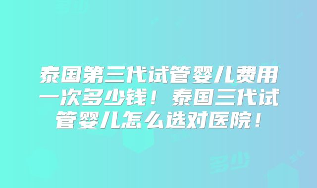 泰国第三代试管婴儿费用一次多少钱！泰国三代试管婴儿怎么选对医院！