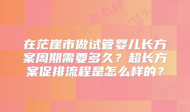在茫崖市做试管婴儿长方案周期需要多久?超长方案促排流程是怎么样的?
