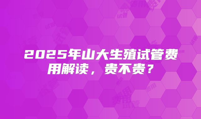 2025年山大生殖试管费用解读,贵不贵?