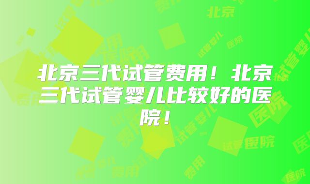 北京三代试管费用!北京三代试管婴儿比较好的医院!