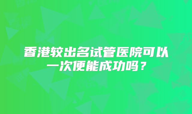 香港较出名试管医院可以一次便能成功吗？