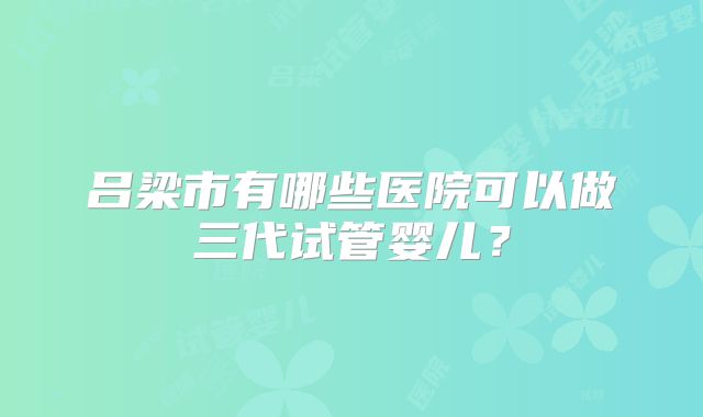 吕梁市有哪些医院可以做三代试管婴儿?