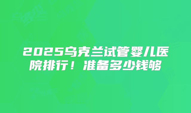 2025乌克兰试管婴儿医院排行!准备多少钱够