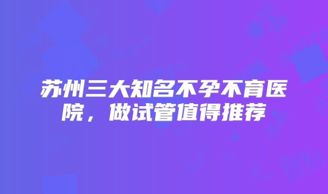 苏州三大知名不孕不育医院，做试管值得推荐