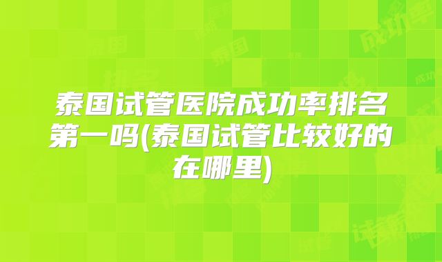 泰国试管医院成功率排名第一吗(泰国试管比较好的在哪里)