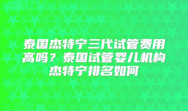 泰国杰特宁三代试管费用高吗？泰国试管婴儿机构杰特宁排名如何