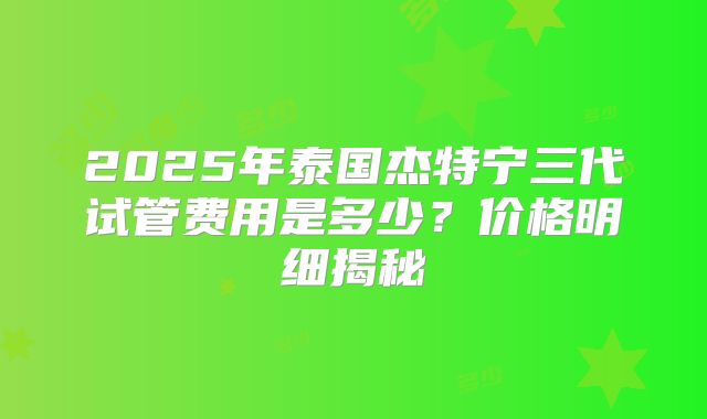 2025年泰国杰特宁三代试管费用是多少?价格明细揭秘