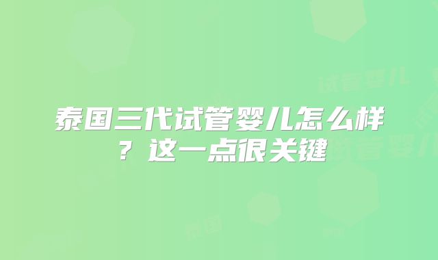 泰国三代试管婴儿怎么样?这一点很关键