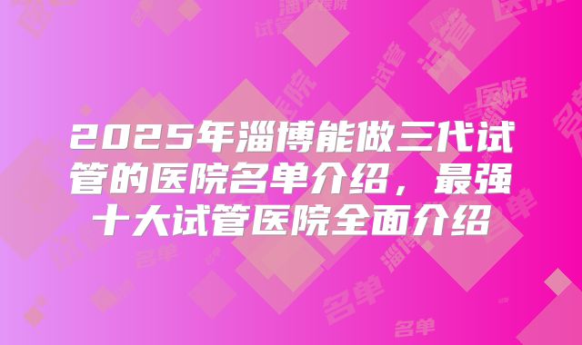 2025年淄博能做三代试管的医院名单介绍,最强十大试管医院全面介绍