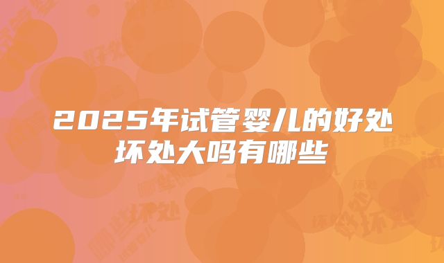 2025年试管婴儿的好处坏处大吗有哪些
