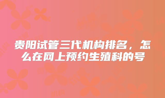 贵阳试管三代机构排名,怎么在网上预约生殖科的号
