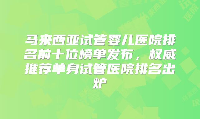 马来西亚试管婴儿医院排名前十位榜单发布,权威推荐单身试管医院排名出炉