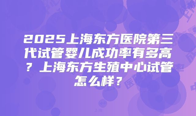 2025上海东方医院第三代试管婴儿成功率有多高？上海东方生殖中心试管怎么样？