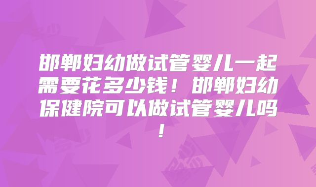 邯郸妇幼做试管婴儿一起需要花多少钱!邯郸妇幼保健院可以做试管婴儿吗!